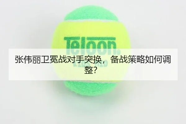 张伟丽卫冕战对手突换，备战策略如何调整？
