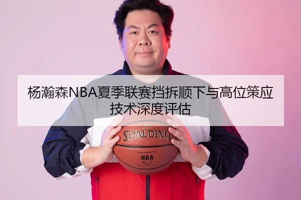 杨瀚森NBA夏季联赛挡拆顺下与高位策应技术深度评估