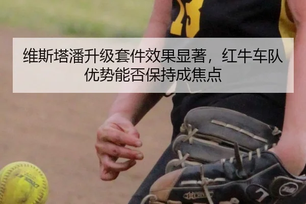 维斯塔潘升级套件效果显著，红牛车队优势能否保持成焦点