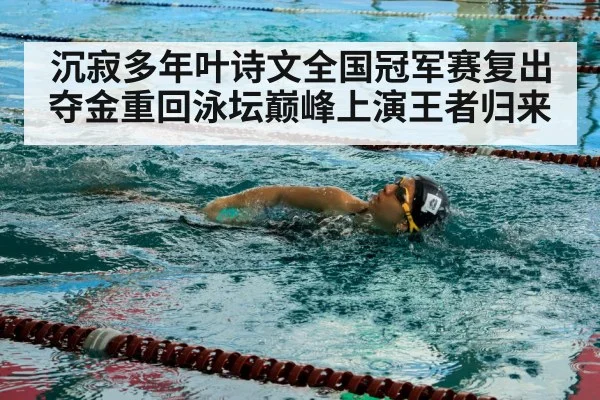 沉寂多年叶诗文全国冠军赛复出夺金重回泳坛巅峰上演王者归来