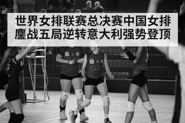 世界女排联赛总决赛中国女排鏖战五局逆转意大利强势登顶